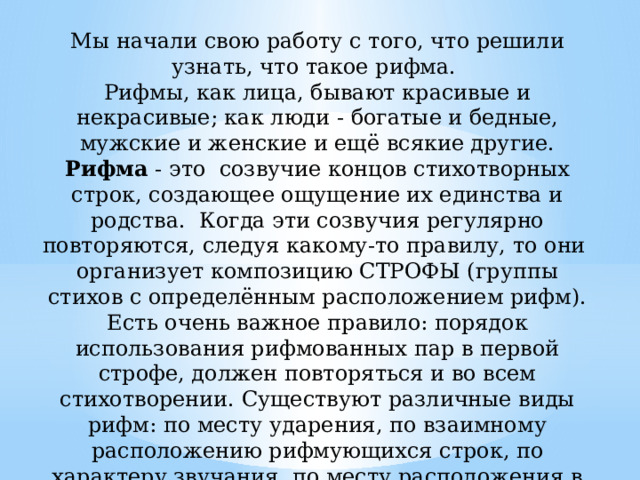 Мы начали свою работу с того, что решили узнать, что такое рифма.  Рифмы, как лица, бывают красивые и некрасивые; как люди - богатые и бедные, мужские и женские и ещё всякие другие.  Рифма - это  созвучие концов стихотворных строк, создающее ощущение их единства и родства.  Когда эти созвучия регулярно повторяются, следуя какому-то правилу, то они организует композицию СТРОФЫ (группы стихов с определённым расположением рифм).  Есть очень важное правило: порядок использования рифмованных пар в первой строфе, должен повторяться и во всем стихотворении. Существуют различные виды рифм: по месту ударения, по взаимному расположению рифмующихся строк, по характеру звучания, по месту расположения в строчке.   