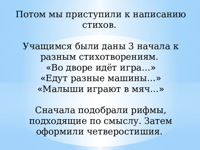 Потом мы приступили к написанию стихов.   Учащимся были даны 3 начала к разным стихотворениям.  « Во дворе идёт игра …»  « Едут разные машины …»  « Малыши играют в мяч …»   Сначала подобрали рифмы, подходящие по смыслу. Затем оформили четверостишия.   