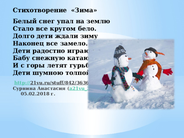 Стихотворение «Зима»   Белый снег упал на землю  Стало все кругом бело.  Долго дети ждали зиму  Наконец все замело.  Дети радостно играют  Бабу снежную катают.  И с горы летят гурьбой  Дети шумною толпой!      http:// 21vu.ru/stuff/842/36362  Сурнина Анастасия ( a21vu_3754 )  05.02.2018 г.   