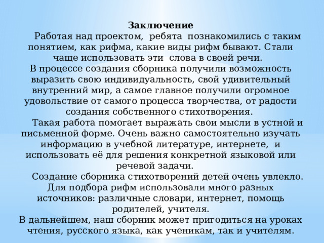  Заключение  Работая над проектом, ребята познакомились с таким понятием, как рифма, какие виды рифм бывают. Стали чаще использовать эти слова в своей речи.  В процессе создания сборника получили возможность выразить свою индивидуальность, свой удивительный внутренний мир, а самое главное получили огромное удовольствие от самого процесса творчества, от радости создания собственного стихотворения.  Такая работа помогает выражать свои мысли в устной и письменной форме. Очень важно самостоятельно изучать информацию в учебной литературе, интернете, и использовать её для решения конкретной языковой или речевой задачи.  Создание сборника стихотворений детей очень увлекло. Для подбора рифм использовали много разных источников: различные словари, интернет, помощь родителей, учителя.  В дальнейшем, наш сборник может пригодиться на уроках чтения, русского языка, как ученикам, так и учителям.   