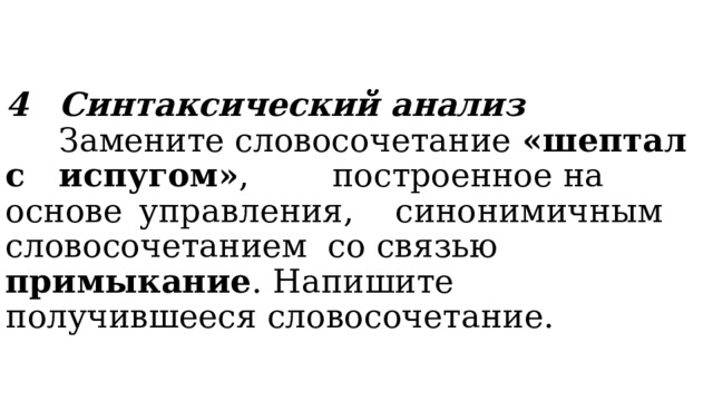 4  Синтаксический анализ    Замените словосочетание «шептал с  испугом» , построенное на основе  управления, синонимичным  словосочетанием со связью примыкание .  Напишите получившееся словосочетание. 