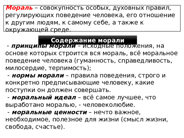 Мораль – совокупность особых, духовных правил, регулирующих поведение человека, его отношение к другим людям, к самому себе, а также к окружающей среде. Содержание морали  - принципы морали – исходные положения, на основе которых строится вся мораль, всё моральное поведение человека (гуманность, справедливость, милосердие, терпимость);  - нормы морали – правила поведения, строго и конкретно предписывающие человеку, какие поступки он должен совершать.  - моральный идеал – всё самое лучшее, что выработано моралью, - человеколюбие.  - моральные ценности – нечто важное, необходимое, полезное для жизни (смысл жизни, свобода, счастье). 