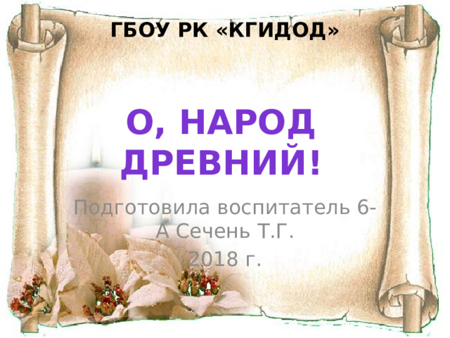 ГБОУ РК «КГИДОД» О, народ древний! Подготовила воспитатель 6-А Сечень Т.Г. 2018 г. 