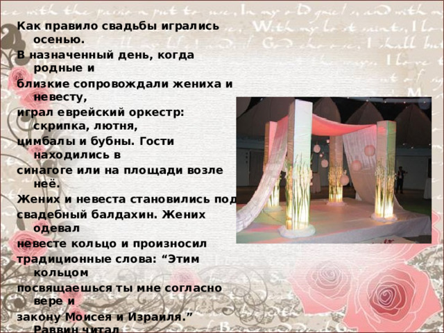 Как правило свадьбы игрались осенью. В назначенный день, когда родные и близкие сопровождали жениха и невесту, играл еврейский оркестр: скрипка, лютня, цимбалы и бубны. Гости находились в синагоге или на площади возле неё. Жених и невеста становились под свадебный балдахин. Жених одевал невесте кольцо и произносил традиционные слова: “Этим кольцом посвящаешься ты мне согласно вере и закону Моисея и Израиля.” Раввин читал “ Ктубу”, а затем он или кантор пел семь свадебных благословлений, жениху давали в руки стакан, и он разбивал его в память разрушенного Иерусалимского храма. Так заканчивалась религиозная часть обряда. 