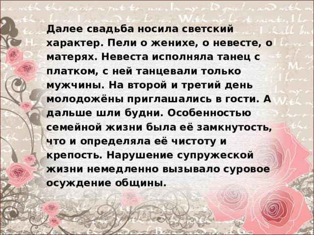  Далее свадьба носила светский характер. Пели о женихе, о невесте, о матерях. Невеста исполняла танец с платком, с ней танцевали только мужчины. На второй и третий день молодожёны приглашались в гости. А дальше шли будни. Особенностью семейной жизни была её замкнутость, что и определяла её чистоту и крепость. Нарушение супружеской жизни немедленно вызывало суровое осуждение общины. 