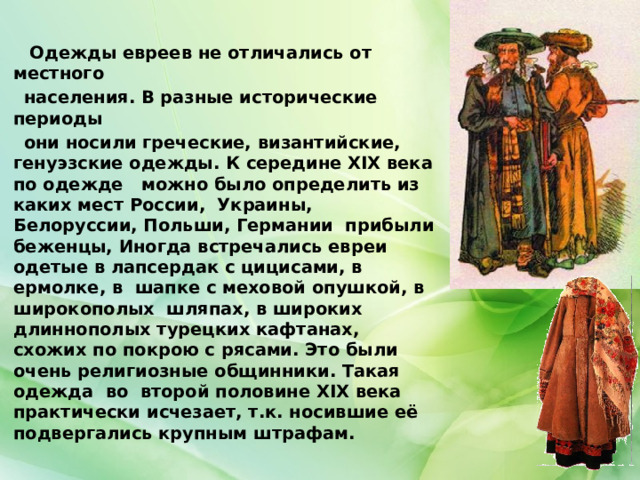  Одежды евреев не отличались от местного  населения. В разные исторические периоды  они носили греческие, византийские, генуэзские одежды. К середине XIX века по одежде можно было определить из каких мест России, Украины, Белоруссии, Польши, Германии прибыли беженцы, Иногда встречались евреи одетые в лапсердак с цицисами, в ермолке, в шапке с меховой опушкой, в широкополых шляпах, в широких длиннополых турецких кафтанах, схожих по покрою с рясами. Это были очень религиозные общинники. Такая одежда во второй половине XIX века практически исчезает, т.к. носившие её подвергались крупным штрафам. 