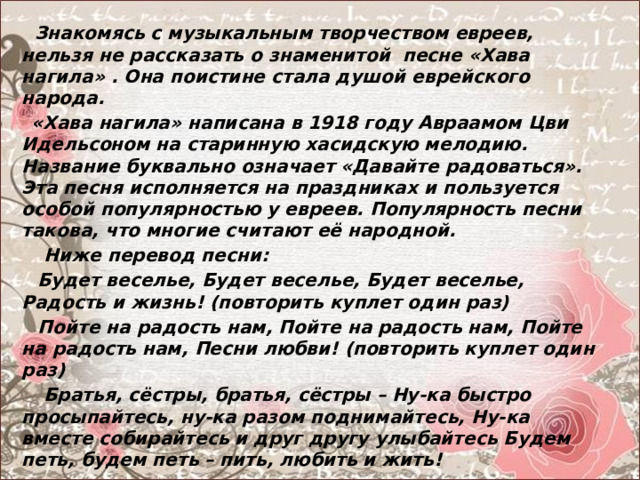  Знакомясь с музыкальным творчеством евреев, нельзя не рассказать о знаменитой песне «Хава нагила» . Она поистине стала душой еврейского народа.  «Хава нагила» написана в 1918 году Авраамом Цви Идельсоном на старинную хасидскую мелодию. Название буквально означает «Давайте радоваться». Эта песня исполняется на праздниках и пользуется особой популярностью у евреев. Популярность песни такова, что многие считают её народной.  Ниже перевод песни:  Будет веселье, Будет веселье, Будет веселье, Радость и жизнь! (повторить куплет один раз)  Пойте на радость нам, Пойте на радость нам, Пойте на радость нам, Песни любви! (повторить куплет один раз)  Братья, сёстры, братья, сёстры – Ну-ка быстро просыпайтесь, ну-ка разом поднимайтесь, Ну-ка вместе собирайтесь и друг другу улыбайтесь Будем петь, будем петь – пить, любить и жить!   