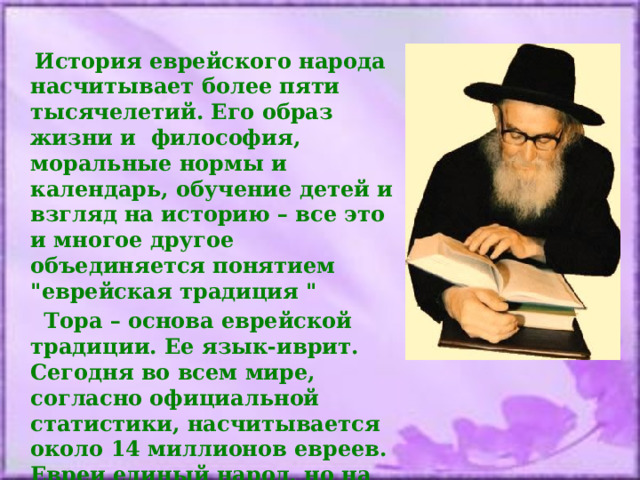  История еврейского народа насчитывает более пяти тысячелетий. Его образ жизни и философия, моральные нормы и календарь, обучение детей и взгляд на историю – все это и многое другое объединяется понятием 