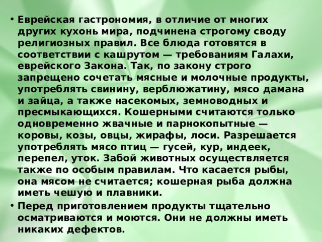 Еврейская гастрономия, в отличие от многих других кухонь мира, подчинена строгому своду религиозных правил. Все блюда готовятся в соответствии с кашрутом — требованиям Галахи, еврейского Закона. Так, по закону строго запрещено сочетать мясные и молочные продукты, употреблять свинину, верблюжатину, мясо дамана и зайца, а также насекомых, земноводных и пресмыкающихся. Кошерными считаются только одновременно жвачные и парнокопытные — коровы, козы, овцы, жирафы, лоси. Разрешается употреблять мясо птиц — гусей, кур, индеек, перепел, уток. Забой животных осуществляется также по особым правилам. Что касается рыбы, она мясом не считается; кошерная рыба должна иметь чешую и плавники. Перед приготовлением продукты тщательно осматриваются и моются. Они не должны иметь никаких дефектов. 