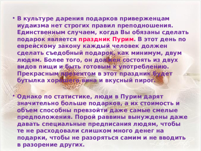 В культуре дарения подарков приверженцам иудаизма нет строгих правил преподношения. Единственным случаем, когда Вы обязаны сделать подарок является  праздник Пурим . В этот день по еврейскому закону каждый человек должен сделать съедобный подарок, как минимум, двум людям. Более того, он должен состоять из двух видов пищи и быть готовым к употреблению. Прекрасным презентом в этот праздник будет бутылка хорошего вина и вкусный пирог.  Однако по статистике, люди в Пурим дарят значительно больше подарков, а их стоимость и объем способны превзойти даже самые смелые предположения. Порой раввины вынуждены даже давать специальные предписания людям, чтобы те не расходовали слишком много денег на подарки, чтобы не разоряться самим и не вводить в разорение других.  