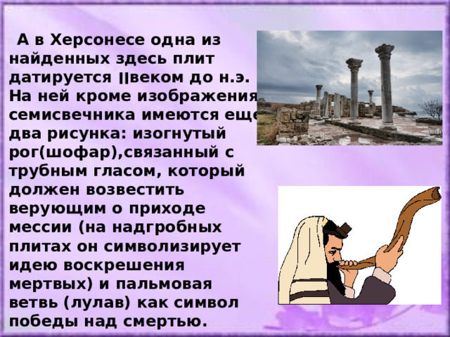  А в Херсонесе одна из найденных здесь плит датируется ׀׀ веком до н.э. На ней кроме изображения семисвечника имеются еще два рисунка: изогнутый рог(шофар),связанный с трубным гласом, который должен возвестить верующим о приходе мессии (на надгробных плитах он символизирует идею воскрешения мертвых) и пальмовая ветвь (лулав) как символ победы над смертью. 