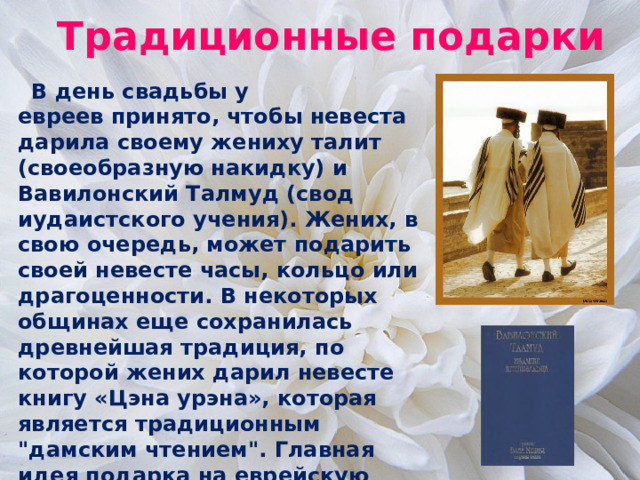 Традиционные подарки  В день свадьбы у евреев принято, чтобы невеста дарила своему жениху талит (своеобразную накидку) и Вавилонский Талмуд (свод иудаистского учения). Жених, в свою очередь, может подарить своей невесте часы, кольцо или драгоценности. В некоторых общинах еще сохранилась древнейшая традиция, по которой жених дарил невесте книгу «Цэна урэна», которая является традиционным 