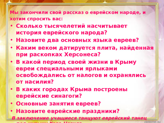 Мы закончили свой рассказ о еврейском народе, и хотим спросить вас: Сколько тысячелетий насчитывает история еврейского народа? Назовите два основных языка евреев? Каким веком датируется плита, найденная при раскопках Херсонеса? В какой период своей жизни в Крыму евреи специальными ярлыками освобождались от налогов и охранялись от насилия? В каких городах Крыма построены еврейские синагоги? Основные занятия евреев? Назовите еврейские праздники?   В заключение учащиеся танцуют еврейский танец под музыку Хава Нагила. 