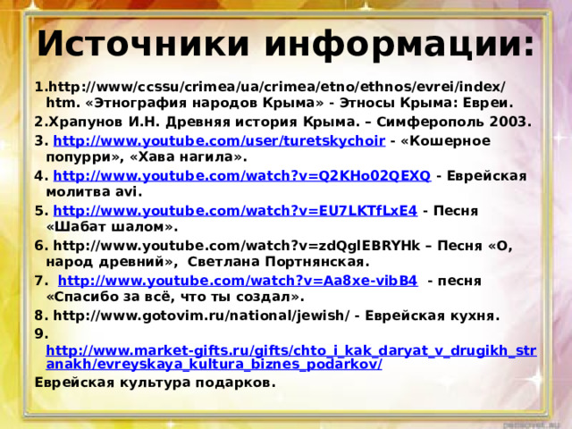 Источники информации: 1.http://www/ccssu/crimea/ua/crimea/etno/ethnos/evrei/index/htm. «Этнография народов Крыма» - Этносы Крыма: Евреи. 2.Храпунов И.Н. Древняя история Крыма. – Симферополь 2003. 3. http://www.youtube.com/user/turetskychoir - «Кошерное попурри», «Хава нагила». 4. http://www.youtube.com/watch?v=Q2KHo02QEXQ - Еврейская молитва avi. 5. http://www.youtube.com/watch?v=EU7LKTfLxE4 - Песня «Шабат шалом». 6. http://www.youtube.com/watch?v=zdQglEBRYHk – Песня «О, народ древний», Светлана Портнянская. 7. http://www.youtube.com/watch?v=Aa8xe-vibB4 - песня «Спасибо за всё, что ты создал». 8. http://www.gotovim.ru/national/jewish/ - Еврейская кухня. 9. http://www.market-gifts.ru/gifts/chto_i_kak_daryat_v_drugikh_stranakh/evreyskaya_kultura_biznes_podarkov/ Еврейская культура подарков. 