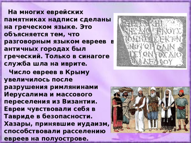  На многих еврейских памятниках надписи сделаны на греческом языке. Это объясняется тем, что разговорным языком евреев в античных городах был греческий. Только в синагоге служба шла на иврите.  Число евреев в Крыму увеличилось после разрушения римлянинами Иерусалима и массового переселения из Византии. Евреи чувствовали себя в Тавриде в безопасности. Хазары, принявшие иудаизм, способствовали расселению евреев на полуострове. 