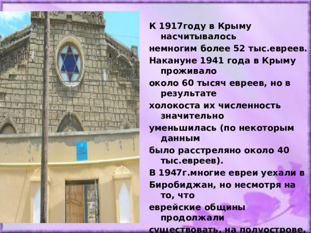 К 1917году в Крыму насчитывалось немногим более 52 тыс.евреев. Накануне 1941 года в Крыму проживало около 60 тысяч евреев, но в результате холокоста их численность значительно уменьшилась (по некоторым данным было расстреляно около 40 тыс.евреев). В 1947г.многие евреи уехали в Биробиджан, но несмотря на то, что еврейские общины продолжали существовать, на полуострове,  синагоги были закрыты повсеместно.  По данным переписи населения 2001г. на территории РК проживает 5,5 тысяч евреев. 