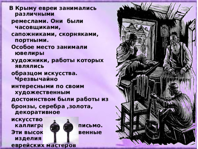  В Крыму евреи занимались различными  ремеслами. Они были часовщиками,  сапожниками, скорняками, портными.  Особое место занимали ювелиры  художники, работы которых являлись  образцом искусства. Чрезвычайно  интересными по своим художественным  достоинством были работы из  бронзы, серебра ,золота, декоративное  искусство и каллиграфическое письмо.  Эти высокохудожественные изделия  еврейских мастеров практически не  сохранились в Крыму. Увидеть их можно  только на выставках в Западной Европе,  в Прибалтике, в Киеве, Львове. 