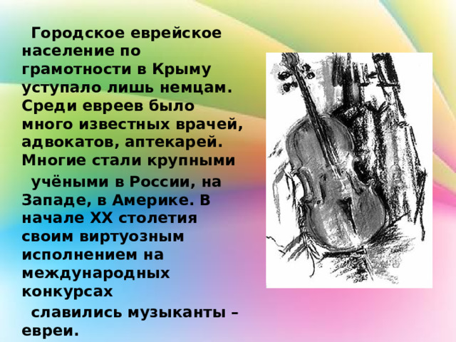  Городское еврейское население по грамотности в Крыму уступало лишь немцам. Среди евреев было много известных врачей, адвокатов, аптекарей. Многие стали крупными  учёными в России, на Западе, в Америке. В начале XX столетия своим виртуозным исполнением на международных конкурсах  славились музыканты – евреи. 