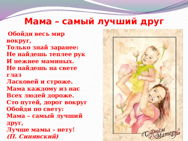 Мама – самый лучший друг  Обойди весь мир вокруг,  Только знай заранее:  Не найдешь теплее рук  И нежнее маминых.  Не найдешь на свете глаз  Ласковей и строже.  Мама каждому из нас  Всех людей дороже.  Сто путей, дорог вокруг  Обойди по свету:  Мама – самый лучший друг,  Лучше мамы – нету!  (П. Синявский) 