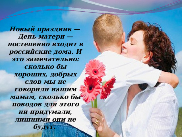  Новый праздник — День матери — постепенно входит в российские дома. И это замечательно: сколько бы хороших, добрых слов мы не говорили нашим мамам, сколько бы поводов для этого ни придумали, лишними они не будут. 
