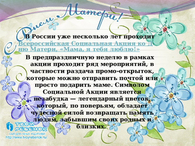  В России уже несколько лет проходит  Всероссийская Социальная Акция ко Дню Матери, «Мама, я тебя люблю!» В предпраздничную неделю в рамках акции проходит ряд мероприятий, в частности раздача промо-открыток, которые можно отправить почтой или просто подарить маме. Символом Социальной Акции является незабудка — легендарный цветок, который, по поверьям, обладает чудесной силой возвращать память людям, забывшим своих родных и близких. 