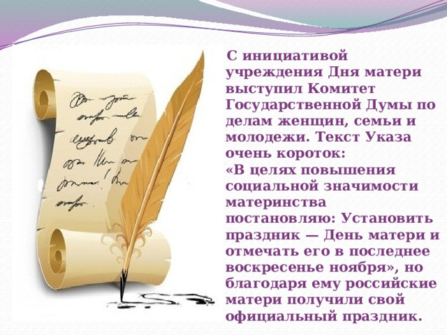  С инициативой учреждения Дня матери выступил Комитет Государственной Думы по делам женщин, семьи и молодежи. Текст Указа очень короток:   «В целях повышения социальной значимости материнства постановляю: Установить праздник — День матери и отмечать его в последнее воскресенье ноября», но благодаря ему российские матери получили свой официальный праздник. 