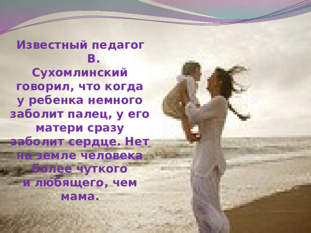  Известный педагог В. Сухомлинский говорил, что когда у ребенка немного заболит палец, у его матери сразу заболит сердце. Нет на земле человека более чуткого и любящего, чем мама.   