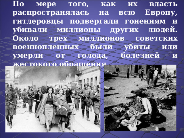 По мере того, как их власть распространялась на всю Европу, гитлеровцы подвергали гонениям и убивали миллионы других людей. Около трех миллионов советских военнопленных были убиты или умерли от голода, болезней и жестокого обращения . 