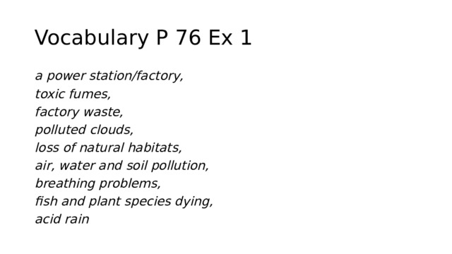 Vocabulary P 76 Ex 1 a power station/factory, toxic fumes, factory waste, polluted clouds, loss of natural habitats, air, water and soil pollution, breathing problems, fish and plant species dying, acid rain 