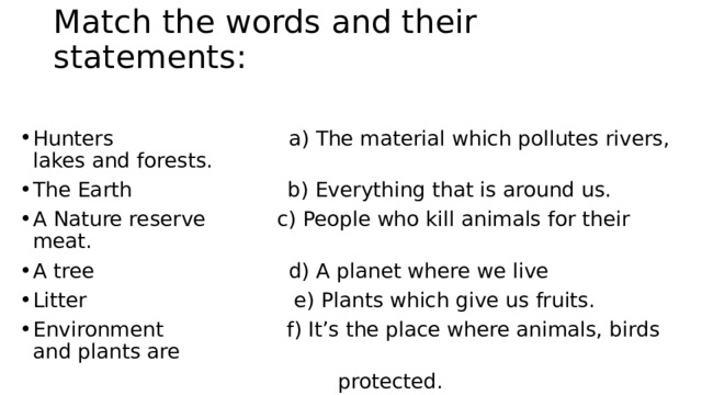 Match the words and their statements:   Hunters                           a) The material which pollutes rivers, lakes and forests. The Еarth                        b) Everything that is around us. A Nature reserve           c) People who kill animals for their meat.  A tree                             d) A planet where we live Litter                               e) Plants which give us fruits. Environment                 f) It’s the place where animals, birds and plants are  protected. 