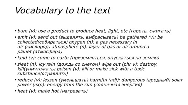 Vocabulary to the text   burn (v): use a product to produce heat, light, etc (гореть, сжигать) emit (v): send out (выделять, выбрасывать) be gathered (v): be collected(собираться) oxygen (n): a gas necessary in air (кислород) atmosphere (n): layer of gas or air around a planet (атмосфера) land (v): come to earth (приземляться, опускаться на землю) sleet (n): icy rain (дождь со снегом) wipe out (phr v): destroy, kill(уничтожать) poison (v): kill or make   sick with a toxic substance(отравлять) reduce (v): lessen (уменьшать) harmful (adj): dangerous (вредный) solar power (exp): energy from the sun (солнечная энергия) heat (v): make hot (нагревать) 