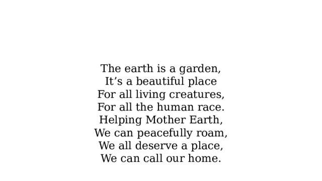 The earth is a garden,  It’s a beautiful place  For all living creatures,  For all the human race.  Helping Mother Earth,  We can peacefully roam,  We all deserve a place,  We can call our home. 
