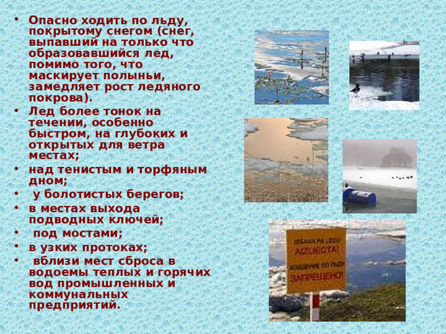 Опасно ходить по льду, покрытому снегом (снег, выпавший на только что образовавшийся лед, помимо того, что маскирует полыньи, замедляет рост ледяного покрова). Лед более тонок на течении, особенно быстром, на глубоких и открытых для ветра местах; над тенистым и торфяным дном;   у болотистых берегов; в местах выхода подводных ключей;   под мостами;  в узких протоках;  вблизи мест сброса в водоемы теплых и горячих вод промышленных и коммунальных предприятий.  