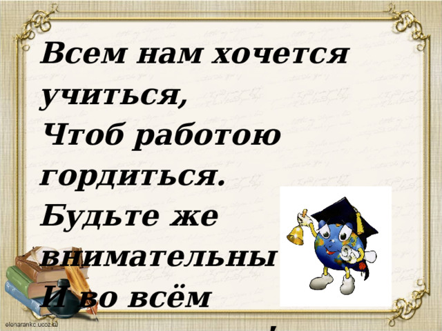 Всем нам хочется учиться, Чтоб работою гордиться. Будьте же внимательны И во всём старательны! 