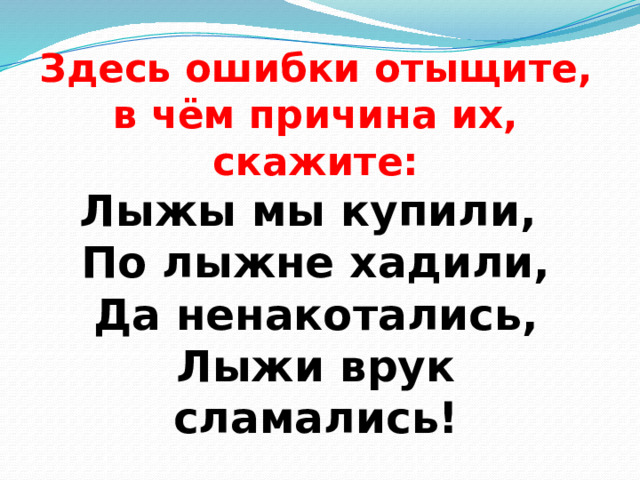 Здесь ошибки отыщите,  в чём причина их, скажите:  Лыжы мы купили,  По лыжне хадили,  Да ненакотались,  Лыжи врук сламались! 