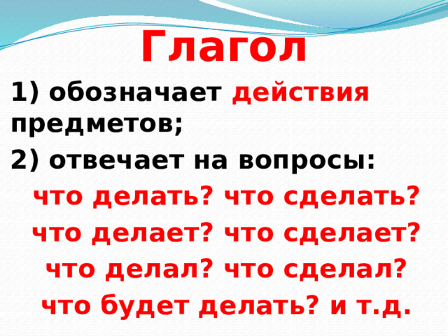 Глагол  1) обозначает действия предметов; 2) отвечает на вопросы: что делать? что сделать? что делает? что сделает? что делал? что сделал? что будет делать? и т.д.  