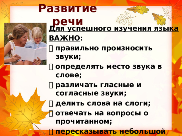 Развитие речи Для успешного изучения языка ВАЖНО :   правильно произносить звуки;   определять место звука в слове;   различать гласные и согласные звуки;   делить слова на слоги;   отвечать на вопросы о прочитанном;   пересказывать небольшой текст;   составлять рассказ по картинке;   уметь читать (знать буквы) 