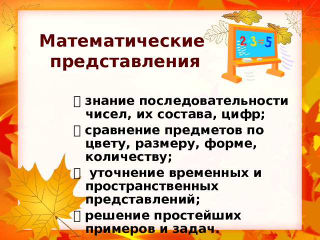 Математические  представления   знание последовательности чисел, их состава, цифр;   сравнение предметов по цвету, размеру, форме, количеству;   уточнение временных и пространственных представлений;   решение простейших примеров и задач. 