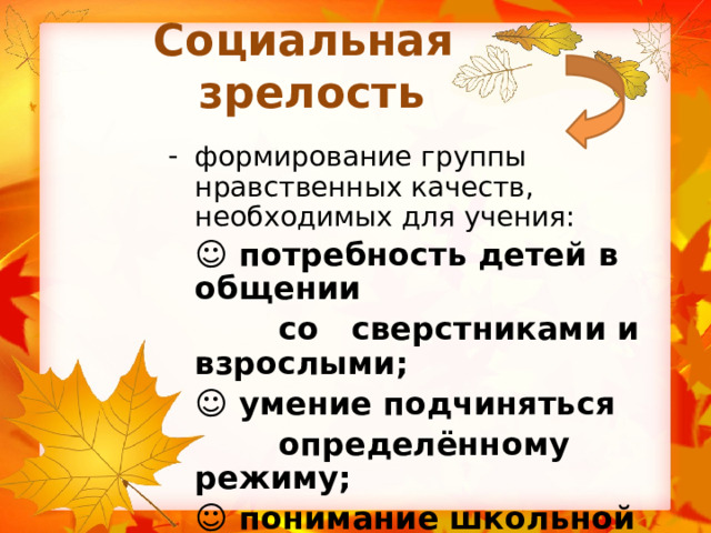 Социальная зрелость формирование группы нравственных качеств, необходимых для учения:  ☺ потребность детей в общении  со сверстниками и взрослыми;  ☺ умение подчиняться  определённому режиму;  ☺ понимание школьной ситуации  (принятие роли школьника). 