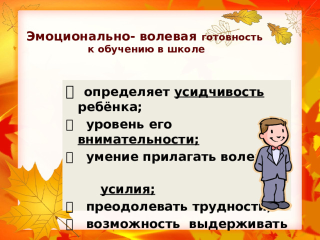 Эмоционально- волевая готовность  к обучению в школе   определяет усидчивость ребёнка;   уровень его внимательности;   умение прилагать волевые  усилия;   преодолевать трудности;   возможность выдерживать  школьный режим. 