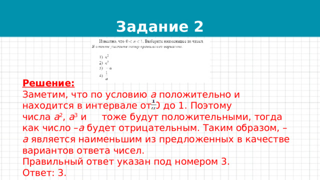 Задание 2 Решение: Заметим, что по условию  a  положительно и находится в интервале от 0 до 1. Поэтому числа  a 2 ,  a 3  и   тоже будут положительными, тогда как число – a  будет отрицательным. Таким образом, – a  является наименьшим из предложенных в качестве вариантов ответа чисел. Правильный ответ указан под номером 3. Ответ: 3. 