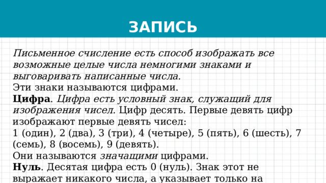 ЗАПИСЬ Письменное счисление есть способ изображать все возможные целые числа немногими знаками и выговаривать написанные числа. Эти знаки называются цифрами. Цифра .  Цифра есть условный знак, служащий для изображения чисел.  Цифр десять. Первые девять цифр изображают первые девять чисел: 1 (один), 2 (два), 3 (три), 4 (четыре), 5 (пять), 6 (шесть), 7 (семь), 8 (восемь), 9 (девять). Они называются  значащими  цифрами. Нуль . Десятая цифра есть 0 (нуль). Знак этот не выражает никакого числа, а указывает только на отсутствие единиц. 