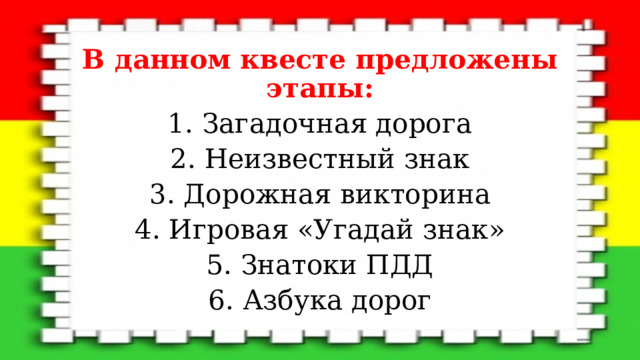 В данном квесте предложены этапы: 1. Загадочная дорога 2. Неизвестный знак 3. Дорожная викторина 4. Игровая «Угадай знак» 5. Знатоки ПДД 6. Азбука дорог 