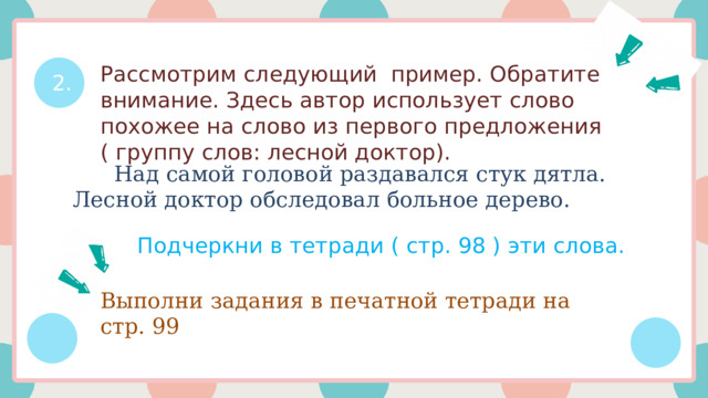 2. Рассмотрим следующий пример. Обратите внимание. Здесь автор использует слово похожее на слово из первого предложения ( группу слов: лесной доктор).  Над самой головой раздавался стук дятла. Лесной доктор обследовал больное дерево. Подчеркни в тетради ( стр. 98 ) эти слова. Выполни задания в печатной тетради на стр. 99 