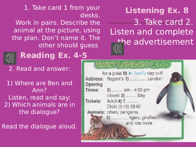 Listening Ex. 8 1. Take card 1 from your desks. Work in pairs. Describe the animal at the picture, using the plan. Don’t name it. The other should guess 3. Take card 2. Listen and complete the advertisement Reading Ex. 4-5 2. Read and answer: 1) Where are Ben and Ann? Listen, read and say: 2) Which animals are in the dialogue? Read the dialogue aloud. 