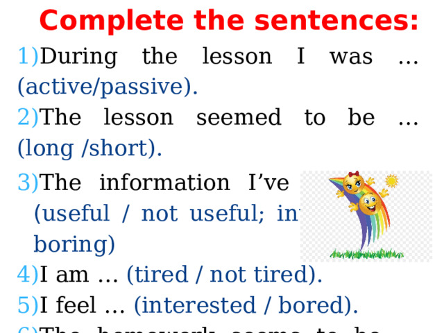 Complete the sentences: During the lesson I was … (active/passive). The lesson seemed to be … (long /short). The information I’ve got is …  ( useful / not useful; interesting / boring) I am … (tired / not tired). I feel … (interested / bored). The homework seems to be … (easy/ difficult). 