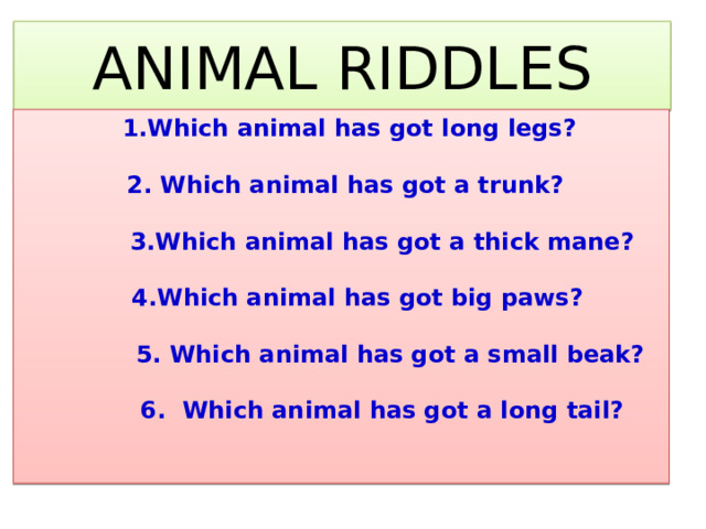 ANIMAL RIDDLES  1.Which animal has got long legs?   2. Which animal has got a trunk?   3.Which animal has got a thick mane?   4.Which animal has got big paws?   5. Which animal has got a small beak?   6. Which animal has got a long tail?   