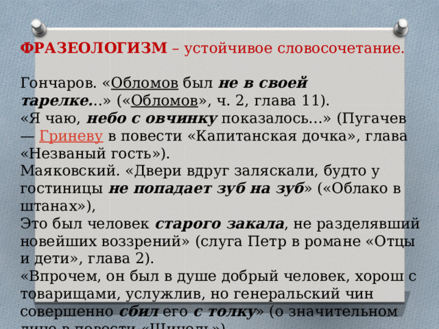 ФРАЗЕОЛОГИЗМ  – устойчивое словосочетание. Гончаров. « Обломов  был  не в своей тарелке. ..» (« Обломов », ч. 2, глава 11).  «Я чаю,  небо с овчинку  показалось...» (Пугачев —  Гриневу  в повести «Капитанская дочка», глава «Незваный гость»).  Маяковский. «Двери вдруг заляскали, будто у гостиницы  не попадает зуб на зуб » («Облако в штанах»),  Это был человек  старого закала , не разделявший новейших воззрений» (слуга Петр в романе «Отцы и дети», глава 2).  «Впрочем, он был в душе добрый человек, хорош с товарищами, услужлив, но генеральский чин совершенно  сбил  его  с толку » (о значительном лице в повести «Шинель»). 