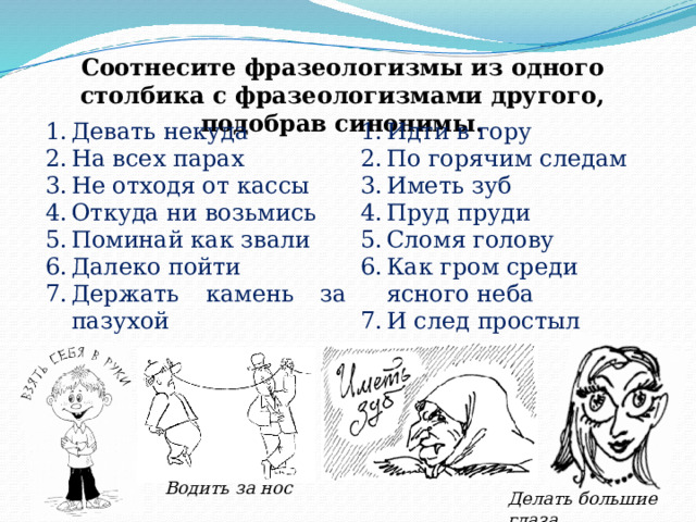 Соотнесите фразеологизмы из одного столбика с фразеологизмами другого, подобрав синонимы. Девать некуда На всех парах Не отходя от кассы Откуда ни возьмись Поминай как звали Далеко пойти Держать камень за пазухой Идти в гору По горячим следам Иметь зуб Пруд пруди Сломя голову Как гром среди ясного неба И след простыл Водить за нос Делать большие глаза 