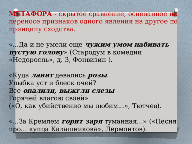 МЕТАФОРА  - скрытое сравнение, основанное на переносе признаков одного явления на другое по принципу сходства.  «...Да и не умели еще  чужим умом набивать пустую голову » (Стародум в комедии «Недоросль», д. 3, Фонвизин ). «Куда  ланит  девались  розы .   Улыбка уст и блеск очей?  Все  опалили, выжгли слезы    Горячей влагою своей»  («О, как убийственно мы любим...», Тютчев).   «...За Кремлем  горит заря  туманная...» («Песня про... купца Калашникова», Лермонтов). 